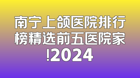 南宁上颌医院排行榜精选前五医院家!2024