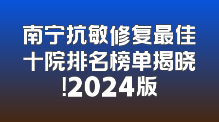 南宁抗敏修复最佳十院排名榜单揭晓！2024版