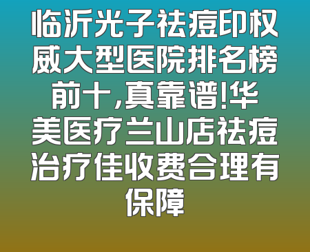 临沂光子祛痘印权威大型医院排名榜前十，真靠谱！华美医疗兰山店祛痘治疗佳收费合理有保障