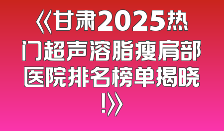 《甘肃2025热门超声溶脂瘦肩部医院排名榜单揭晓！》
