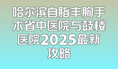 哈尔滨自脂丰胸手术省中医院与鼓楼医院2025最新攻略