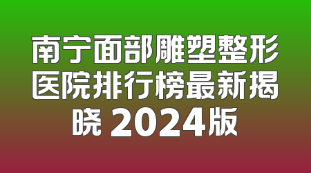 南宁面部雕塑整形医院排行榜最新揭晓 2024版