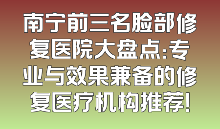 南宁前三名脸部修复医院大盘点：专业与效果兼备的修复医疗机构推荐！
