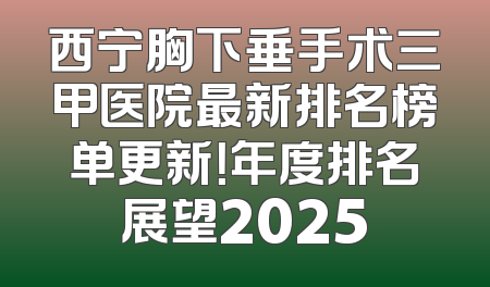西宁胸下垂手术三甲医院最新排名榜单更新！年度排名展望2025