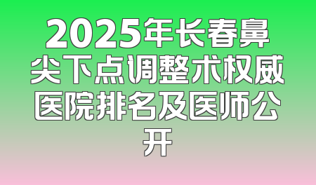 2025年长春鼻尖下点调整术权威医院排名及医师公开