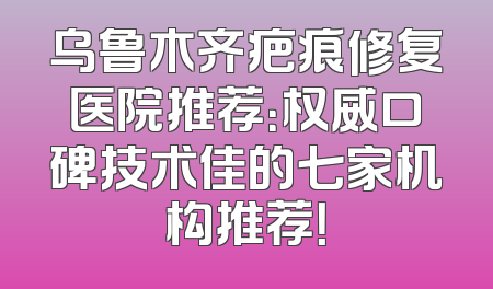 乌鲁木齐疤痕修复医院推荐：权威口碑技术佳的七家机构推荐！