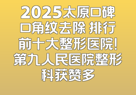 2025太原口碑口角纹去除 排行前十大整形医院！第九人民医院整形科获赞多