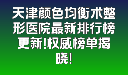 天津颜色均衡术整形医院最新排行榜更新！权威榜单揭晓！