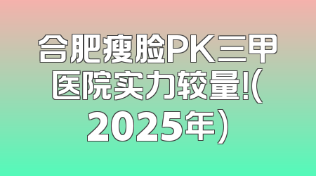 合肥瘦脸PK三甲医院实力较量！(2025年)