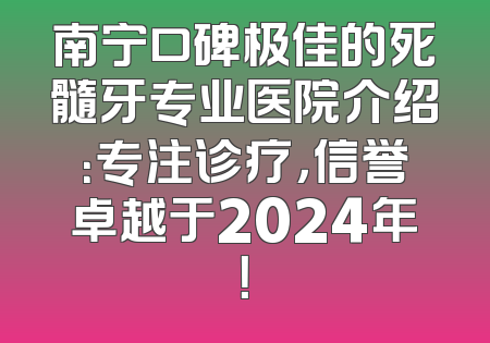 南宁口碑极佳的死髓牙专业医院介绍：专注诊疗，信誉卓越于2024年！