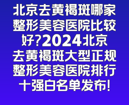 北京去黄褐斑哪家整形美容医院比较好？2024北京去黄褐斑大型正规整形美容医院排行十强白名单发布！