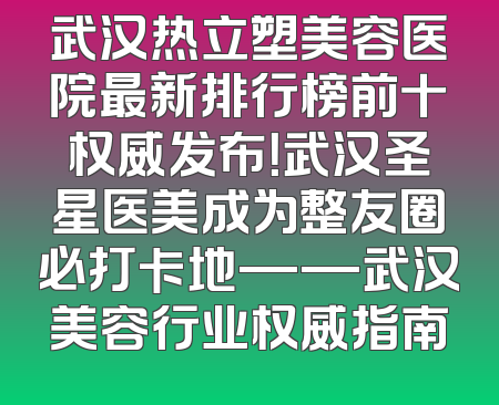 武汉热立塑美容医院最新排行榜前十权威发布！武汉圣星医美成为整友圈必打卡地——武汉美容行业权威指南