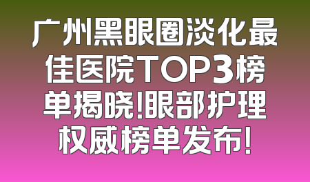 广州黑眼圈淡化最佳医院TOP3榜单揭晓！眼部护理权威榜单发布！