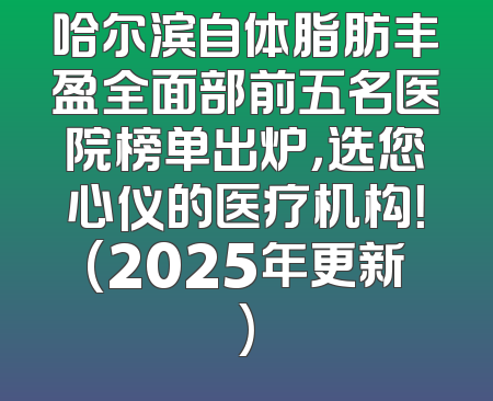 哈尔滨自体脂肪丰盈全面部前五名医院榜单出炉，选您心仪的医疗机构！(2025年更新)