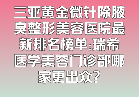 三亚黄金微针除腋臭整形美容医院最新排名榜单：瑞希医学美容门诊部哪家更出众？