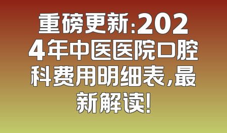 重磅更新：2024年中医医院口腔科费用明细表，最新解读！