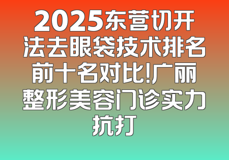 2025东营切开法去眼袋技术排名前十名对比！广丽整形美容门诊实力抗打