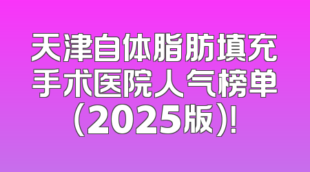 天津自体脂肪填充手术医院人气榜单（2025版）！