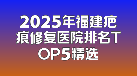 2025年福建疤痕修复医院排名TOP5精选