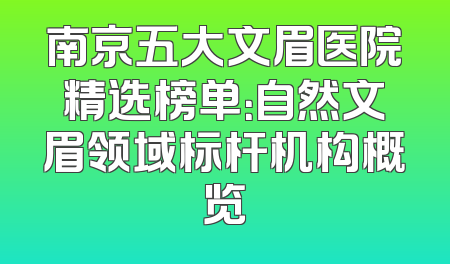 南京五大文眉医院精选榜单：自然文眉领域标杆机构概览
