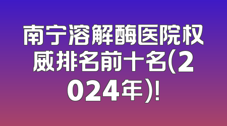 南宁溶解酶医院权威排名前十名（2024年）！