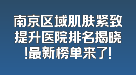 南京区域肌肤紧致提升医院排名揭晓！最新榜单来了！