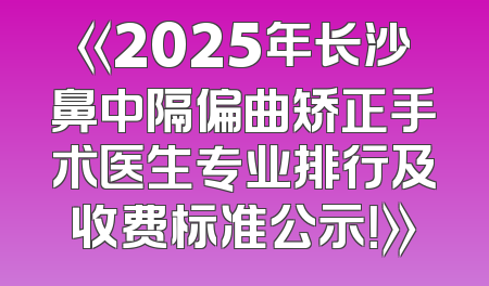 《2025年长沙鼻中隔偏曲矫正手术医生专业排行及收费标准公示！》