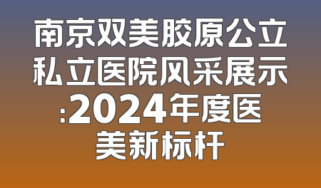 南京双美胶原公立私立医院风采展示：2024年度医美新标杆