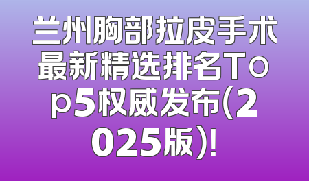 兰州胸部拉皮手术最新精选排名Top5权威发布（2025版）！