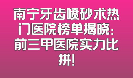 南宁牙齿喷砂术热门医院榜单揭晓：前三甲医院实力比拼！