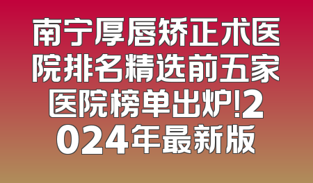 南宁厚唇矫正术医院排名精选前五家医院榜单出炉！2024年最新版