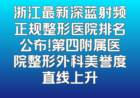 浙江最新深蓝射频正规整形医院排名公布！第四附属医院整形外科美誉度直线上升