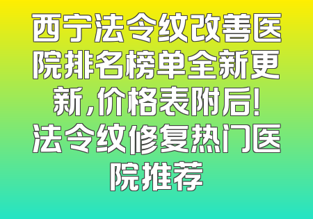 西宁法令纹改善医院排名榜单全新更新，价格表附后！法令纹修复热门医院推荐