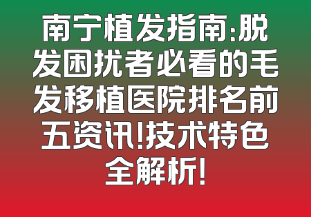 南宁植发指南：脱发困扰者必看的毛发移植医院排名前五资讯！技术特色全解析！