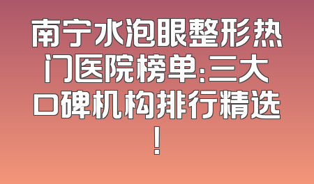 南宁水泡眼整形热门医院榜单：三大口碑机构排行精选！