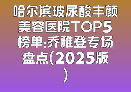 哈尔滨玻尿酸丰颜美容医院TOP5榜单：乔雅登专场盘点（2025版）