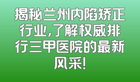 揭秘兰州内陷矫正行业，了解权威排行三甲医院的最新风采！