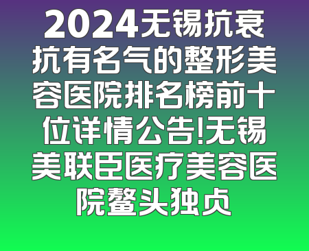 2024无锡抗衰抗有名气的整形美容医院排名榜前十位详情公告！无锡美联臣医疗美容医院鳌头独占