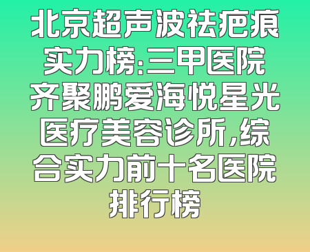 北京超声波祛疤痕实力榜：三甲医院齐聚鹏爱海悦星光医疗美容诊所，综合实力前十名医院排行榜