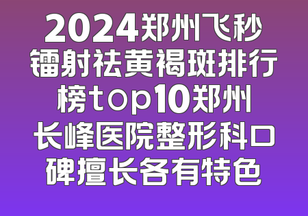 2024郑州飞秒镭射祛黄褐斑排行榜top10郑州长峰医院整形科口碑擅长各有特色