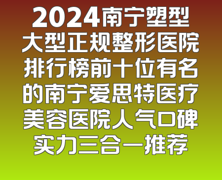 2024南宁塑型大型正规整形医院排行榜前十位有名的南宁爱思特医疗美容医院人气口碑实力三合一推荐