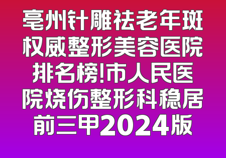 亳州针雕祛老年斑权威整形美容医院排名榜！市人民医院烧伤整形科稳居前三甲2024版