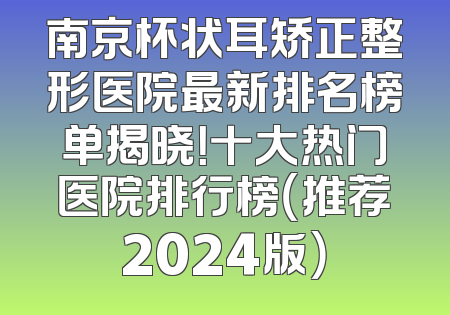 南京杯状耳矫正整形医院最新排名榜单揭晓！十大热门医院排行榜（推荐2024版）
