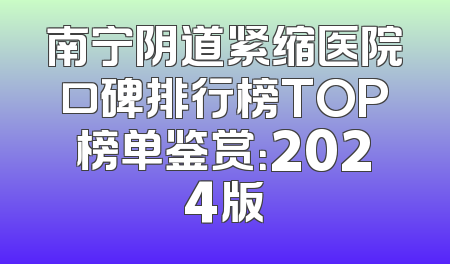 南宁阴道紧缩医院口碑排行榜TOP榜单鉴赏：2024版