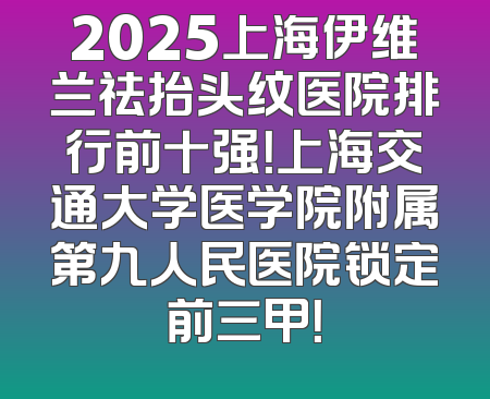 2025上海伊维兰祛抬头纹医院排行前十强！上海交通大学医学院附属第九人民医院锁定前三甲！