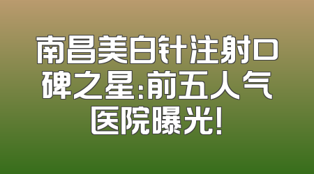 南昌美白针注射口碑之星：前五人气医院曝光！