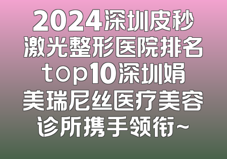 2024深圳皮秒激光整形医院排名top10深圳娟美瑞尼丝医疗美容诊所携手领衔~