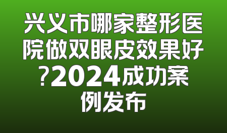 兴义市哪家整形医院做双眼皮效果好？2024成功案例发布