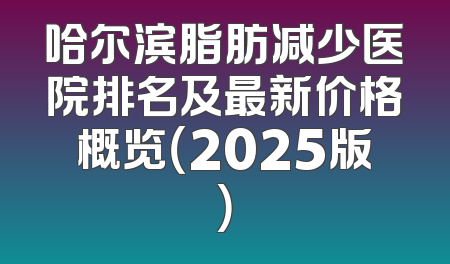 哈尔滨脂肪减少医院排名及最新价格概览（2025版）