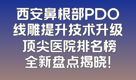 西安鼻根部PDO线雕提升技术升级 顶尖医院排名榜全新盘点揭晓！